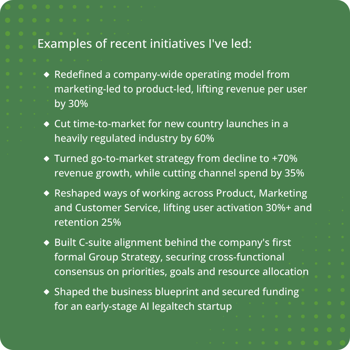Examples of recent initiatives I've led: Redefined a company-wide operating model from marketing-led to product-led, lifting revenue per user by 30% Cut time-to-market for new country launches in a heavily regulated industry by 60% Turned go-to-market s